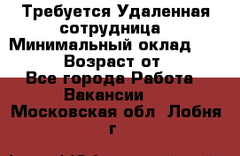 Требуется Удаленная сотрудница › Минимальный оклад ­ 97 000 › Возраст от ­ 18 - Все города Работа » Вакансии   . Московская обл.,Лобня г.